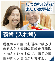 義歯 入れ歯 現在の入れ歯でお悩みではありませんか？最新の義歯を各種取り揃えていますので、満足の義歯がきっと見つかりますよ。