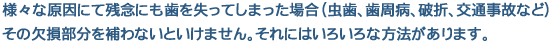 様々な原因にて残念にも歯を失ってしまった場合(むし歯、歯周病、破折、交通事故など)その欠損部分を補わないといけません。それにはいろいろな方法があります。